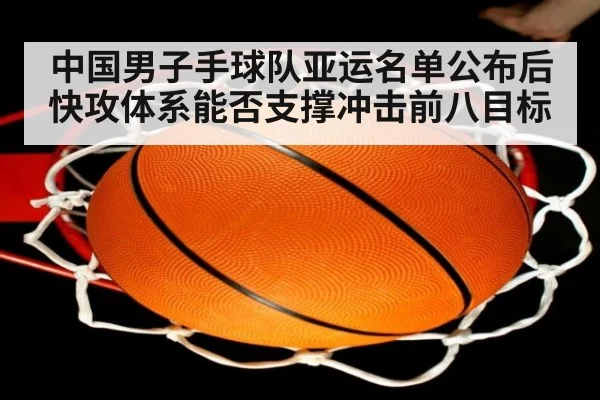 中国男子手球队亚运名单公布后快攻体系能否支撑冲击前八目标