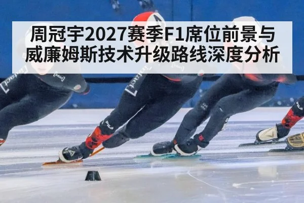 周冠宇2027赛季F1席位前景与威廉姆斯技术升级路线深度分析