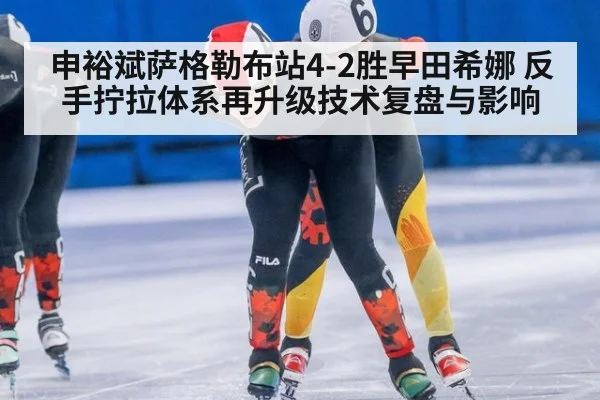 申裕斌萨格勒布站4-2胜早田希娜 反手拧拉体系再升级技术复盘与影响